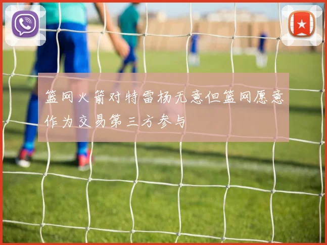 篮网火箭对特雷杨无意但篮网愿意作为交易第三方参与