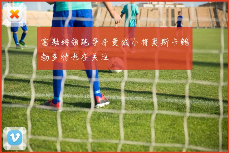 富勒姆领跑争夺曼城小将奥斯卡鲍勃多特也在关注